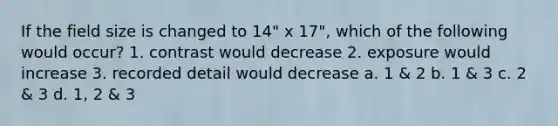 If the field size is changed to 14" x 17", which of the following would occur? 1. contrast would decrease 2. exposure would increase 3. recorded detail would decrease a. 1 & 2 b. 1 & 3 c. 2 & 3 d. 1, 2 & 3