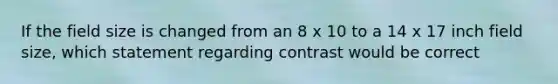 If the field size is changed from an 8 x 10 to a 14 x 17 inch field size, which statement regarding contrast would be correct