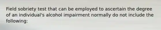 Field sobriety test that can be employed to ascertain the degree of an individual's alcohol impairment normally do not include the following: