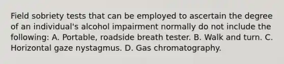 Field sobriety tests that can be employed to ascertain the degree of an​ individual's alcohol impairment normally do not include the​ following: A. ​Portable, roadside breath tester. B. Walk and turn. C. Horizontal gaze nystagmus. D. Gas chromatography.