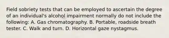 Field sobriety tests that can be employed to ascertain the degree of an​ individual's alcohol impairment normally do not include the​ following: A. Gas chromatography. B. Portable, roadside breath tester. C. Walk and turn. D. Horizontal gaze nystagmus.