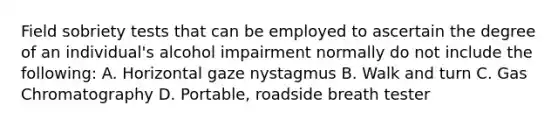 Field sobriety tests that can be employed to ascertain the degree of an individual's alcohol impairment normally do not include the following: A. Horizontal gaze nystagmus B. Walk and turn C. Gas Chromatography D. Portable, roadside breath tester