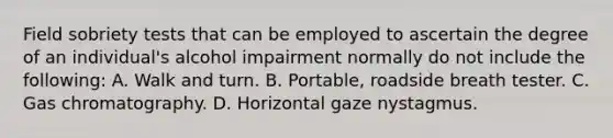 Field sobriety tests that can be employed to ascertain the degree of an​ individual's alcohol impairment normally do not include the​ following: A. Walk and turn. B. Portable, roadside breath tester. C. Gas chromatography. D. Horizontal gaze nystagmus.