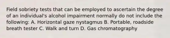 Field sobriety tests that can be employed to ascertain the degree of an individual's alcohol impairment normally do not include the following: A. Horizontal gaze nystagmus B. Portable, roadside breath tester C. Walk and turn D. Gas chromatography