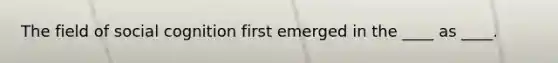 ​The field of social cognition first emerged in the ____ as ____.