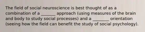 The field of social neuroscience is best thought of as a combination of a _______ approach (using measures of the brain and body to study social processes) and a ________ orientation (seeing how the field can benefit the study of social psychology).