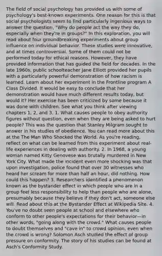 The field of social psychology has provided us with some of psychology's best-known experiments. One reason for this is that social psychologists seem to find particularly ingenious ways to answer the question, "Why do people act the way they do, especially when they're in groups?" In this exploration, you will read about four groundbreaking experiments about group influence on individual behavior. These studies were innovative, and at times controversial. Some of them could not be performed today for ethical reasons. However, they have provided information that has guided the field for decades. In the late 1960s, public schoolteacher Jane Elliott provided her pupils with a particularly powerful demonstration of how racism is learned. Learn about her experiment in the Frontline program A Class Divided. It would be easy to conclude that her demonstration would have much different results today, but would it? Her exercise has been criticized by some because it was done with children. See what you think after viewing chapters 1, 2, and 3. 1. What causes people to obey authority figures without question, even when they are being asked to hurt people? This was the question that Stanley Milgram sought to answer in his studies of obedience. You can read more about this at the The Man Who Shocked the World. As you're reading, reflect on what can be learned from this experiment about real-life experiences in dealing with authority. 2. In 1968, a young woman named Kitty Genovese was brutally murdered in New York City. What made the incident even more shocking was that upon investigation, police found that over 30 witnesses who heard her scream for more than half an hour, did nothing. How could this happen? 3. Researchers identified a phenomenon known as the bystander effect in which people who are in a group feel less responsibility to help than people who are alone, presumably because they believe if they don't act, someone else will. Read about this at the Bystander Effect at Wikipedia Site. 4. You've no doubt seen people at school and elsewhere who conform to other people's expectations for their behavior—in other words, "going along with the crowd." What causes people to doubt themselves and "cave in" to crowd opinion, even when the crowd is wrong? Solomon Asch studied the effect of group pressure on conformity. The story of his studies can be found at Asch's Conformity Study.