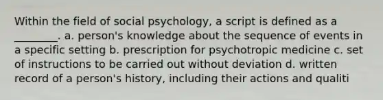 Within the field of social psychology, a script is defined as a ________. a. person's knowledge about the sequence of events in a specific setting b. prescription for psychotropic medicine c. set of instructions to be carried out without deviation d. written record of a person's history, including their actions and qualiti