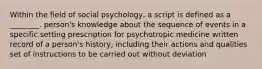 Within the field of social psychology, a script is defined as a ________. person's knowledge about the sequence of events in a specific setting prescription for psychotropic medicine written record of a person's history, including their actions and qualities set of instructions to be carried out without deviation