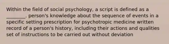 Within the field of social psychology, a script is defined as a ________. person's knowledge about the sequence of events in a specific setting prescription for psychotropic medicine written record of a person's history, including their actions and qualities set of instructions to be carried out without deviation