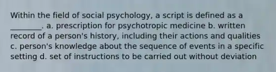 Within the field of social psychology, a script is defined as a ________. a. prescription for psychotropic medicine b. written record of a person's history, including their actions and qualities c. person's knowledge about the sequence of events in a specific setting d. set of instructions to be carried out without deviation