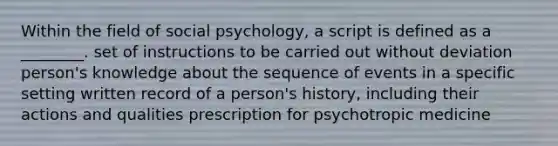 Within the field of social psychology, a script is defined as a ________. set of instructions to be carried out without deviation person's knowledge about the sequence of events in a specific setting written record of a person's history, including their actions and qualities prescription for psychotropic medicine