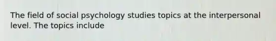 The field of social psychology studies topics at the interpersonal level. The topics include