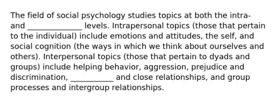 The field of social psychology studies topics at both the intra- and ______________ levels. Intrapersonal topics (those that pertain to the individual) include emotions and attitudes, the self, and social cognition (the ways in which we think about ourselves and others). Interpersonal topics (those that pertain to dyads and groups) include helping behavior, aggression, prejudice and discrimination, ___________ and close relationships, and group processes and intergroup relationships.