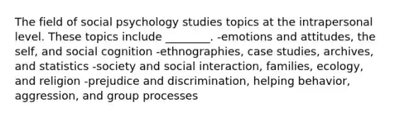 The field of social psychology studies topics at the intrapersonal level. These topics include ________. -emotions and attitudes, the self, and social cognition -ethnographies, case studies, archives, and statistics -society and social interaction, families, ecology, and religion -prejudice and discrimination, helping behavior, aggression, and group processes