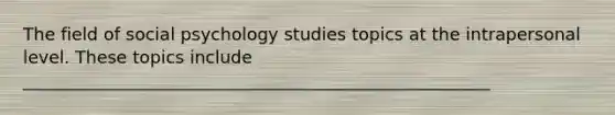 The field of social psychology studies topics at the intrapersonal level. These topics include ______________________________________________________