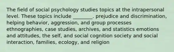 The field of social psychology studies topics at the intrapersonal level. These topics include ________. prejudice and discrimination, helping behavior, aggression, and group processes ethnographies, case studies, archives, and statistics emotions and attitudes, the self, and social cognition society and social interaction, families, ecology, and religion