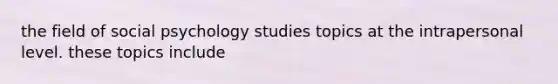 the field of social psychology studies topics at the intrapersonal level. these topics include