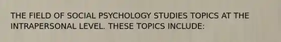 THE FIELD OF SOCIAL PSYCHOLOGY STUDIES TOPICS AT THE INTRAPERSONAL LEVEL. THESE TOPICS INCLUDE: