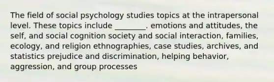 The field of social psychology studies topics at the intrapersonal level. These topics include ________. emotions and attitudes, the self, and social cognition society and social interaction, families, ecology, and religion ethnographies, case studies, archives, and statistics prejudice and discrimination, helping behavior, aggression, and group processes