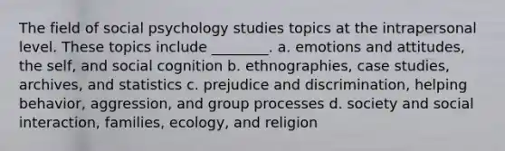 The field of social psychology studies topics at the intrapersonal level. These topics include ________. a. emotions and attitudes, the self, and social cognition b. ethnographies, case studies, archives, and statistics c. prejudice and discrimination, helping behavior, aggression, and group processes d. society and social interaction, families, ecology, and religion