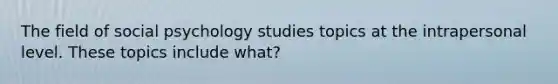 The field of social psychology studies topics at the intrapersonal level. These topics include what?