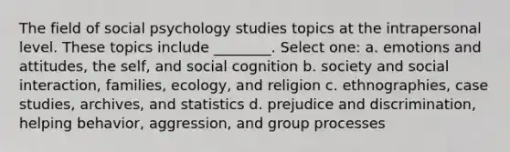 The field of social psychology studies topics at the intrapersonal level. These topics include ________. Select one: a. emotions and attitudes, the self, and social cognition b. society and social interaction, families, ecology, and religion c. ethnographies, case studies, archives, and statistics d. prejudice and discrimination, helping behavior, aggression, and group processes