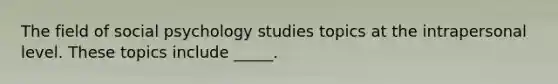 The field of social psychology studies topics at the intrapersonal level. These topics include _____.