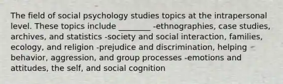 The field of social psychology studies topics at the intrapersonal level. These topics include ________ -ethnographies, case studies, archives, and statistics -society and social interaction, families, ecology, and religion -prejudice and discrimination, helping behavior, aggression, and group processes -emotions and attitudes, the self, and social cognition