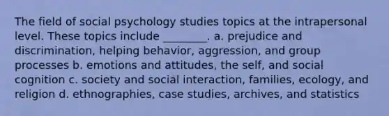 The field of social psychology studies topics at the intrapersonal level. These topics include ________. a. prejudice and discrimination, helping behavior, aggression, and group processes b. emotions and attitudes, the self, and social cognition c. society and social interaction, families, ecology, and religion d. ethnographies, case studies, archives, and statistics