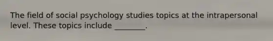 The field of social psychology studies topics at the intrapersonal level. These topics include ________.