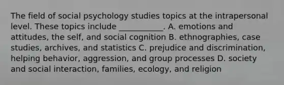 The field of social psychology studies topics at the intrapersonal level. These topics include ___________. A. emotions and attitudes, the self, and social cognition B. ethnographies, case studies, archives, and statistics C. <a href='https://www.questionai.com/knowledge/kMKop0uIYK-prejudice-and-discrimination' class='anchor-knowledge'>prejudice and discrimination</a>, helping behavior, aggression, and group processes D. society and social interaction, families, ecology, and religion