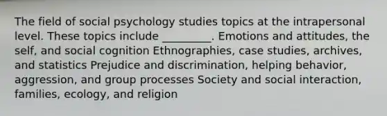 The field of social psychology studies topics at the intrapersonal level. These topics include _________. Emotions and attitudes, the self, and social cognition Ethnographies, case studies, archives, and statistics Prejudice and discrimination, helping behavior, aggression, and group processes Society and social interaction, families, ecology, and religion