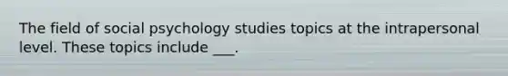 The field of social psychology studies topics at the intrapersonal level. These topics include ___.