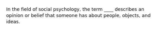 In the field of social psychology, the term ____ describes an opinion or belief that someone has about people, objects, and ideas.