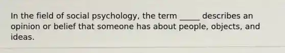 In the field of social psychology, the term _____ describes an opinion or belief that someone has about people, objects, and ideas.