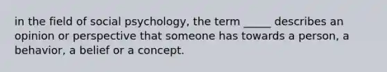 in the field of social psychology, the term _____ describes an opinion or perspective that someone has towards a person, a behavior, a belief or a concept.