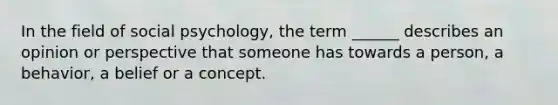 In the field of social psychology, the term ______ describes an opinion or perspective that someone has towards a person, a behavior, a belief or a concept.