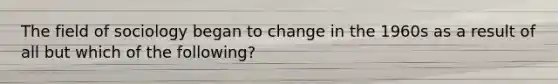 The field of sociology began to change in the 1960s as a result of all but which of the following?