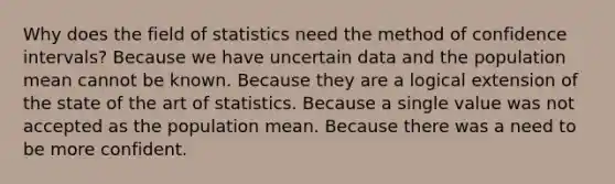 Why does the field of statistics need the method of confidence intervals? Because we have uncertain data and the population mean cannot be known. Because they are a logical extension of the state of the art of statistics. Because a single value was not accepted as the population mean. Because there was a need to be more confident.