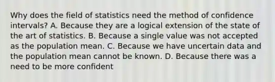 Why does the field of statistics need the method of confidence intervals? A. Because they are a logical extension of the state of the art of statistics. B. Because a single value was not accepted as the population mean. C. Because we have uncertain data and the population mean cannot be known. D. Because there was a need to be more confident