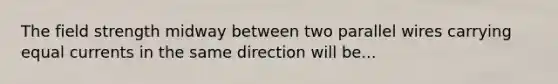 The field strength midway between two parallel wires carrying equal currents in the same direction will be...