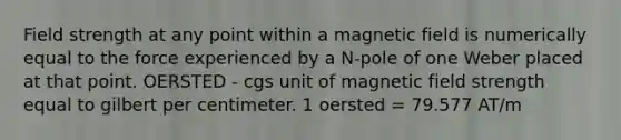 Field strength at any point within a magnetic field is numerically equal to the force experienced by a N-pole of one Weber placed at that point. OERSTED - cgs unit of magnetic field strength equal to gilbert per centimeter. 1 oersted = 79.577 AT/m