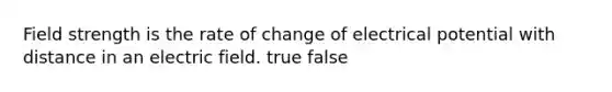 Field strength is the rate of change of electrical potential with distance in an electric field. true false