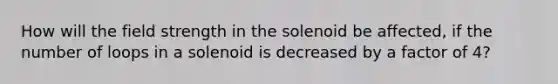 How will the field strength in the solenoid be affected, if the number of loops in a solenoid is decreased by a factor of 4?