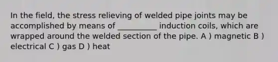 In the field, the stress relieving of welded pipe joints may be accomplished by means of __________ induction coils, which are wrapped around the welded section of the pipe. A ) magnetic B ) electrical C ) gas D ) heat