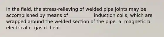 In the field, the stress-relieving of welded pipe joints may be accomplished by means of __________ induction coils, which are wrapped around the welded section of the pipe. a. magnetic b. electrical c. gas d. heat