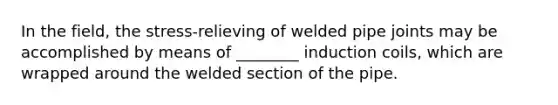 In the field, the stress-relieving of welded pipe joints may be accomplished by means of ________ induction coils, which are wrapped around the welded section of the pipe.