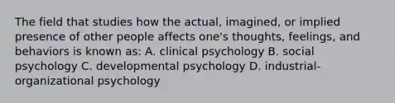 The field that studies how the actual, imagined, or implied presence of other people affects one's thoughts, feelings, and behaviors is known as: A. clinical psychology B. social psychology C. developmental psychology D. industrial-organizational psychology