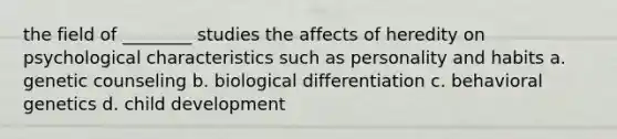 the field of ________ studies the affects of heredity on psychological characteristics such as personality and habits a. genetic counseling b. biological differentiation c. behavioral genetics d. child development